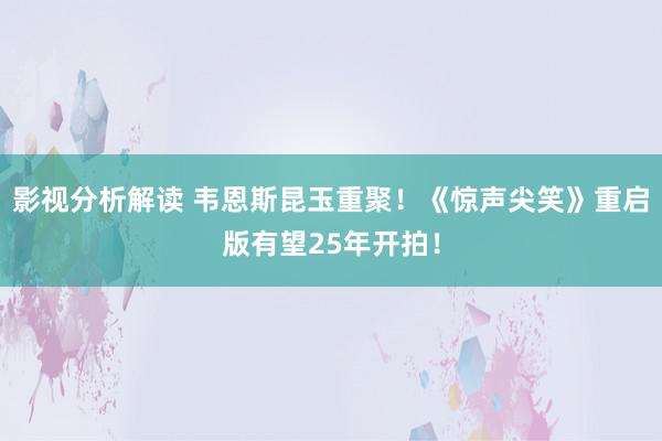 影视分析解读 韦恩斯昆玉重聚！《惊声尖笑》重启版有望25年开拍！