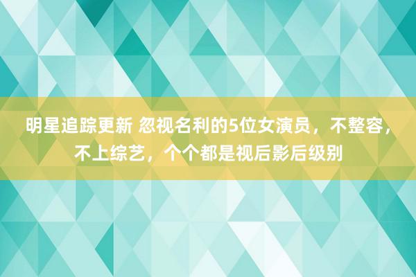 明星追踪更新 忽视名利的5位女演员，不整容，不上综艺，个个都是视后影后级别