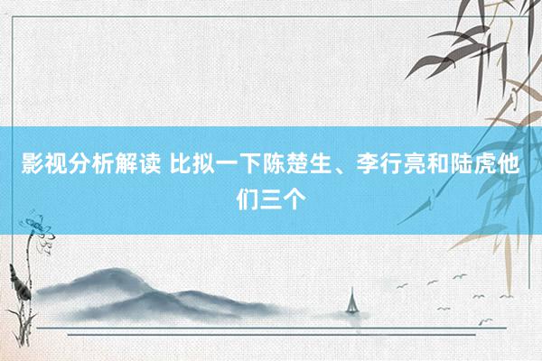 影视分析解读 比拟一下陈楚生、李行亮和陆虎他们三个