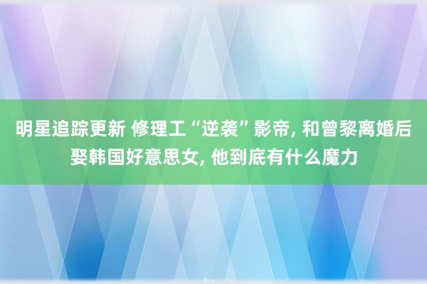 明星追踪更新 修理工“逆袭”影帝, 和曾黎离婚后娶韩国好意思女, 他到底有什么魔力