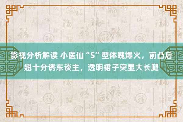 影视分析解读 小医仙“S”型体魄爆火，前凸后翘十分诱东谈主，透明裙子突显大长腿