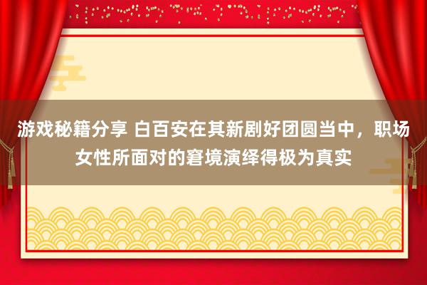 游戏秘籍分享 白百安在其新剧好团圆当中，职场女性所面对的窘境演绎得极为真实