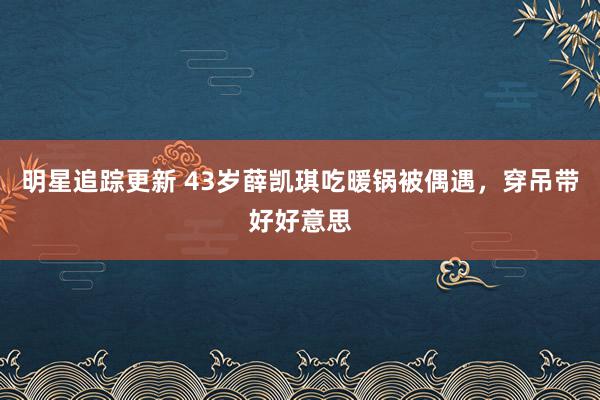 明星追踪更新 43岁薛凯琪吃暖锅被偶遇，穿吊带好好意思