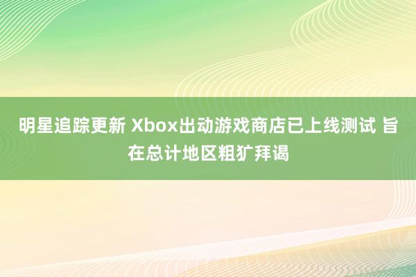 明星追踪更新 Xbox出动游戏商店已上线测试 旨在总计地区粗犷拜谒