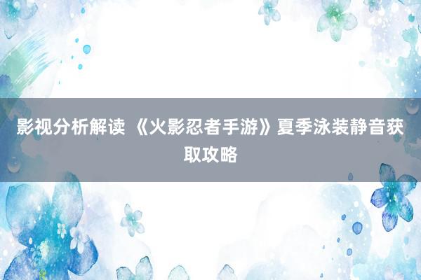 影视分析解读 《火影忍者手游》夏季泳装静音获取攻略