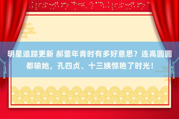 明星追踪更新 郝蕾年青时有多好意思？连高圆圆都输她，孔四贞、十三姨惊艳了时光！