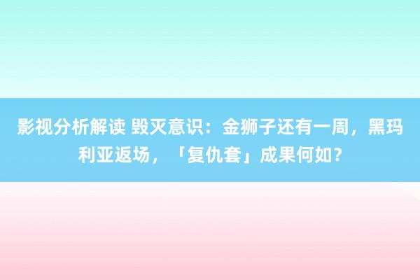 影视分析解读 毁灭意识：金狮子还有一周，黑玛利亚返场，「复仇套」成果何如？