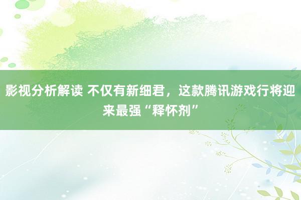 影视分析解读 不仅有新细君，这款腾讯游戏行将迎来最强“释怀剂”