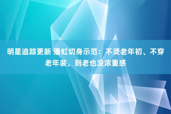 明星追踪更新 潘虹切身示范：不烫老年初、不穿老年装，到老也没浓重感