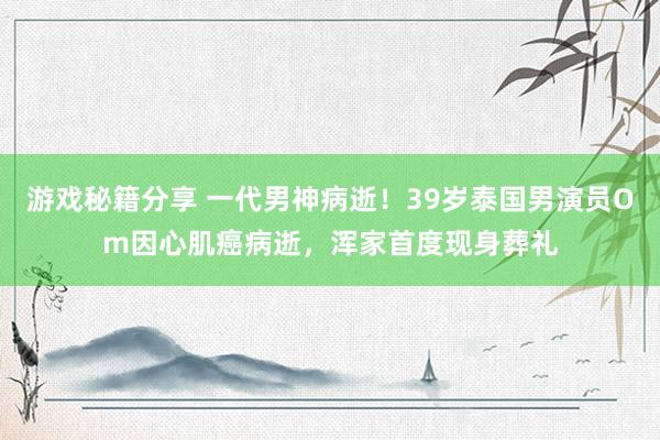 游戏秘籍分享 一代男神病逝！39岁泰国男演员Om因心肌癌病逝，浑家首度现身葬礼