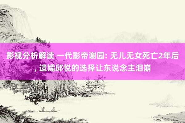 影视分析解读 一代影帝谢园: 无儿无女死亡2年后, 遗孀邱悦的选择让东说念主泪崩