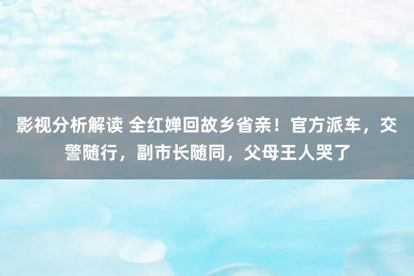 影视分析解读 全红婵回故乡省亲！官方派车，交警随行，副市长随同，父母王人哭了