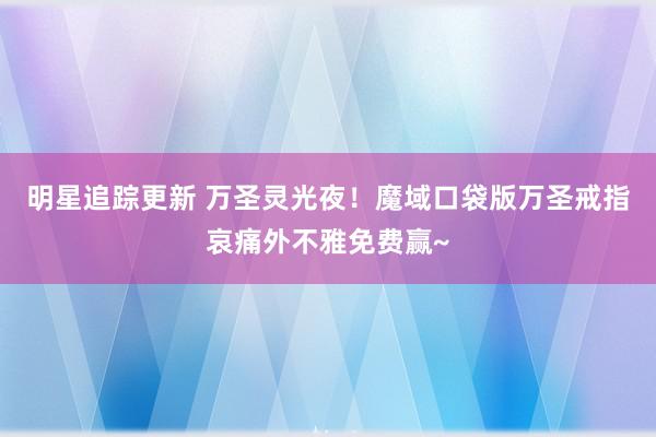 明星追踪更新 万圣灵光夜！魔域口袋版万圣戒指哀痛外不雅免费赢~