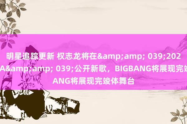 明星追踪更新 权志龙将在&amp; 039;2024 MAMA&amp; 039;公开新歌，BIGBANG将展现完竣体舞台