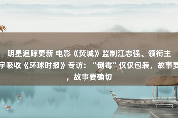 明星追踪更新 电影《焚城》监制江志强、领衔主演白宇吸收《环球时报》专访：“倒霉”仅仅包装，故事要确切