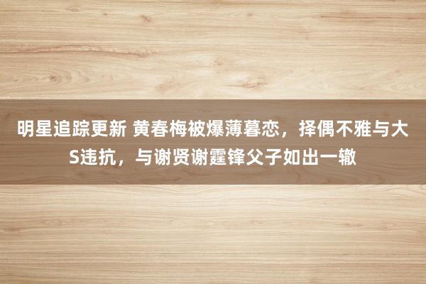 明星追踪更新 黄春梅被爆薄暮恋，择偶不雅与大S违抗，与谢贤谢霆锋父子如出一辙