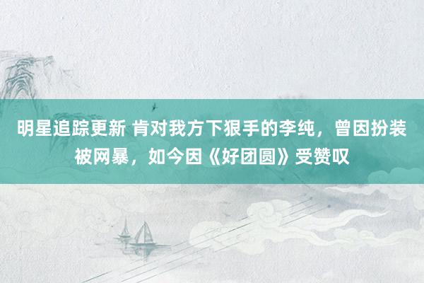 明星追踪更新 肯对我方下狠手的李纯，曾因扮装被网暴，如今因《好团圆》受赞叹