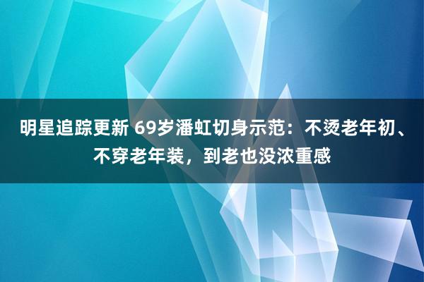 明星追踪更新 69岁潘虹切身示范：不烫老年初、不穿老年装，到老也没浓重感