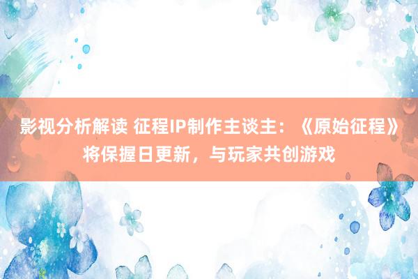 影视分析解读 征程IP制作主谈主：《原始征程》将保握日更新，与玩家共创游戏