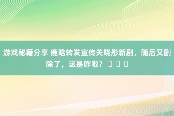 游戏秘籍分享 鹿晗转发宣传关晓彤新剧，随后又删除了，这是咋啦？ ​​​