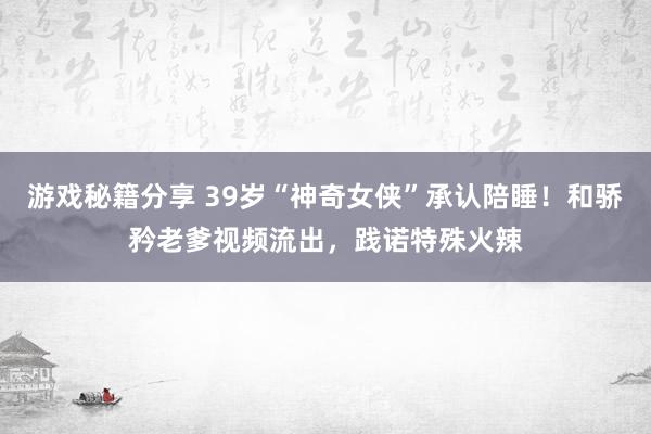 游戏秘籍分享 39岁“神奇女侠”承认陪睡！和骄矜老爹视频流出，践诺特殊火辣