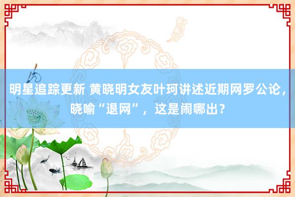 明星追踪更新 黄晓明女友叶珂讲述近期网罗公论，晓喻“退网”，这是闹哪出？