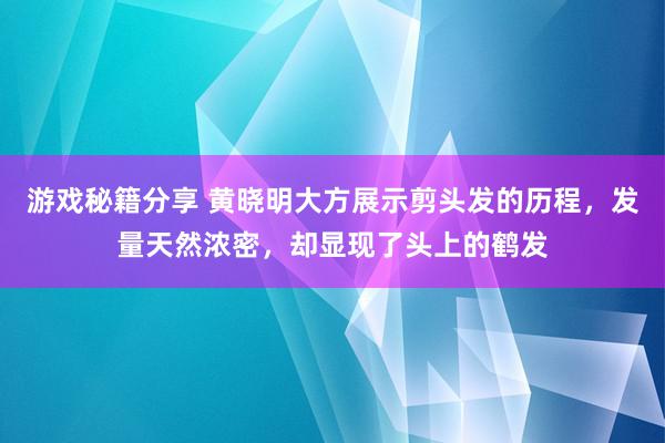 游戏秘籍分享 黄晓明大方展示剪头发的历程，发量天然浓密，却显现了头上的鹤发