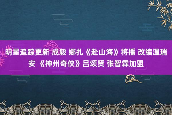 明星追踪更新 成毅 娜扎《赴山海》将播 改编温瑞安 《神州奇侠》吕颂贤 张智霖加盟