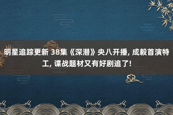 明星追踪更新 38集《深潜》央八开播, 成毅首演特工, 谍战题材又有好剧追了!