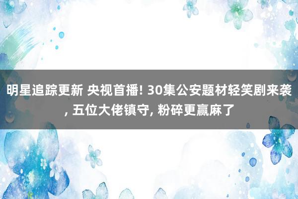 明星追踪更新 央视首播! 30集公安题材轻笑剧来袭, 五位大佬镇守, 粉碎更赢麻了