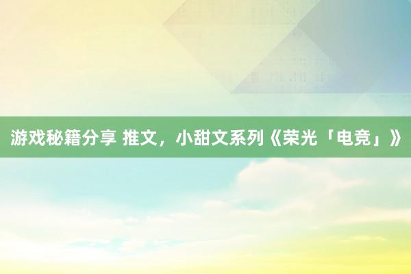 游戏秘籍分享 推文，小甜文系列《荣光「电竞」》