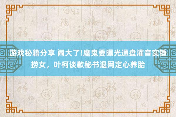 游戏秘籍分享 闹大了!魔鬼要曝光通盘灌音实锤捞女，叶柯谈歉秘书退网定心养胎