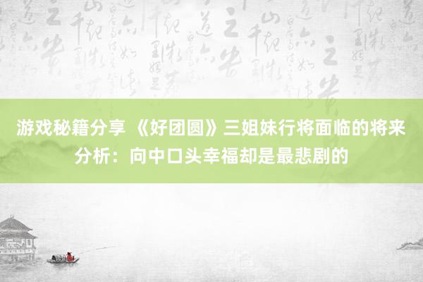 游戏秘籍分享 《好团圆》三姐妹行将面临的将来分析：向中口头幸福却是最悲剧的