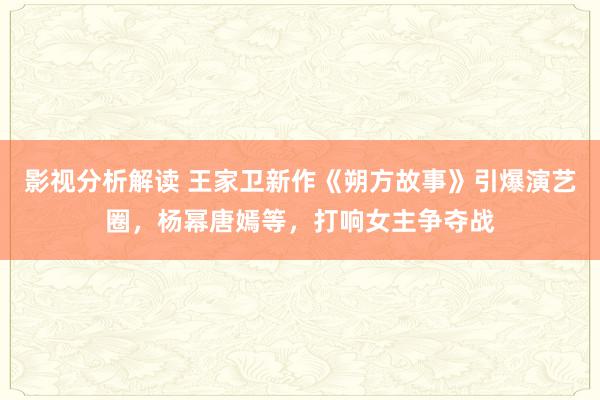 影视分析解读 王家卫新作《朔方故事》引爆演艺圈，杨幂唐嫣等，打响女主争夺战