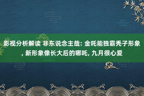 影视分析解读 非东说念主哉: 金吒能独霸秃子形象, 新形象像长大后的哪吒, 九月很心爱