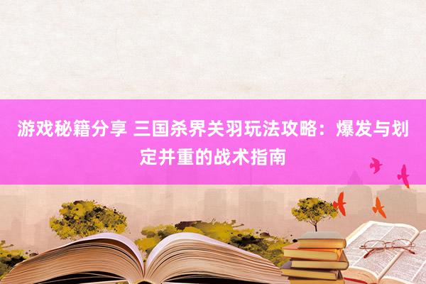 游戏秘籍分享 三国杀界关羽玩法攻略：爆发与划定并重的战术指南