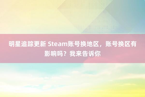 明星追踪更新 Steam账号换地区，账号换区有影响吗？我来告诉你