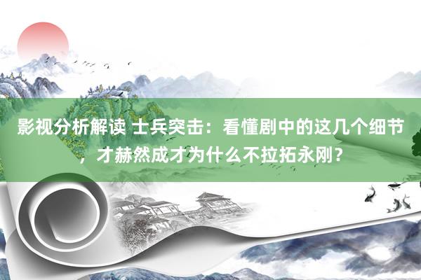 影视分析解读 士兵突击：看懂剧中的这几个细节，才赫然成才为什么不拉拓永刚？