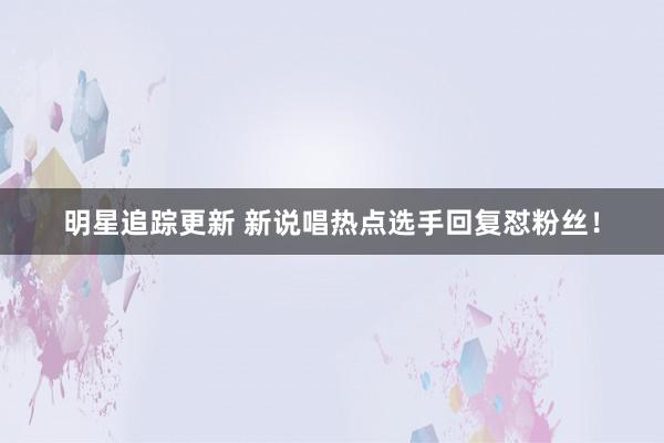 明星追踪更新 新说唱热点选手回复怼粉丝！