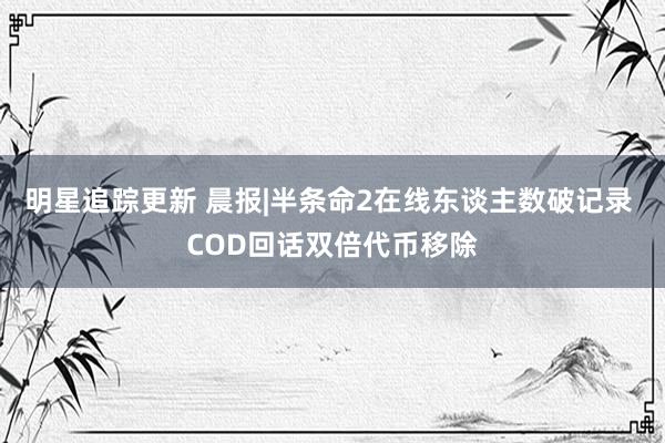 明星追踪更新 晨报|半条命2在线东谈主数破记录 COD回话双倍代币移除