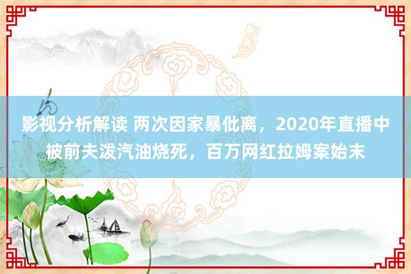 影视分析解读 两次因家暴仳离，2020年直播中被前夫泼汽油烧死，百万网红拉姆案始末