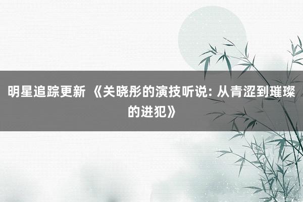 明星追踪更新 《关晓彤的演技听说: 从青涩到璀璨的进犯》