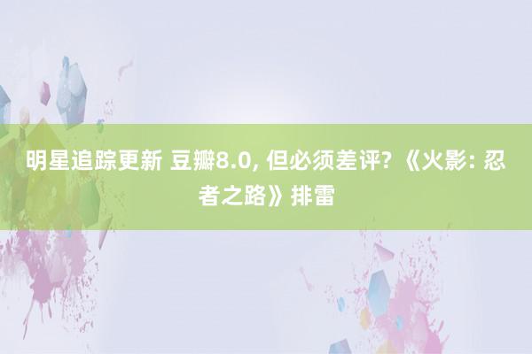 明星追踪更新 豆瓣8.0, 但必须差评? 《火影: 忍者之路》排雷