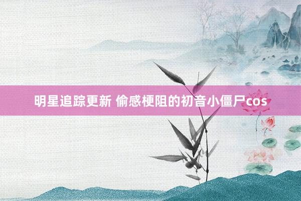 明星追踪更新 偷感梗阻的初音小僵尸cos