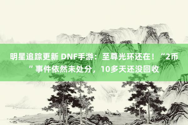 明星追踪更新 DNF手游：至尊光环还在！“2币”事件依然未处分，10多天还没回收