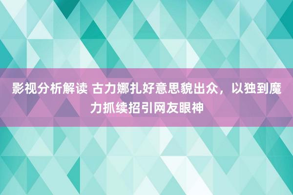 影视分析解读 古力娜扎好意思貌出众，以独到魔力抓续招引网友眼神