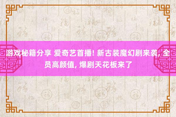 游戏秘籍分享 爱奇艺首播! 新古装魔幻剧来袭, 全员高颜值, 爆剧天花板来了