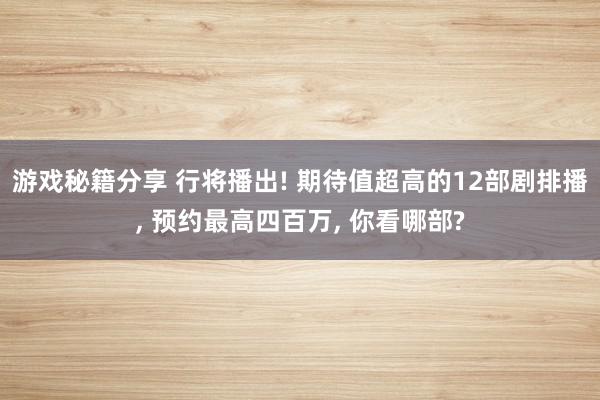 游戏秘籍分享 行将播出! 期待值超高的12部剧排播, 预约最高四百万, 你看哪部?