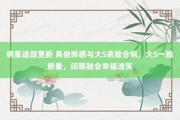 明星追踪更新 具俊晔晒与大S亲脸合照，大S一脸娇羞，闭眼融会幸福浅笑