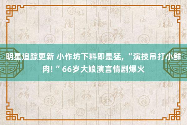 明星追踪更新 小作坊下料即是猛, “演技吊打小鲜肉! ”66岁大娘演言情剧爆火